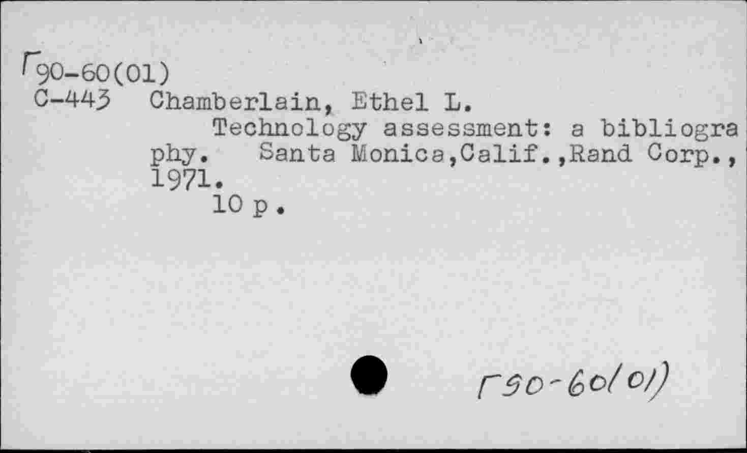 ﻿60(01)
43 Chamberlain, Ethel L.
Technology assessment: a bibliogra phy. Santa Monica,Calif.,Rand Corp., 1971.
10 p .